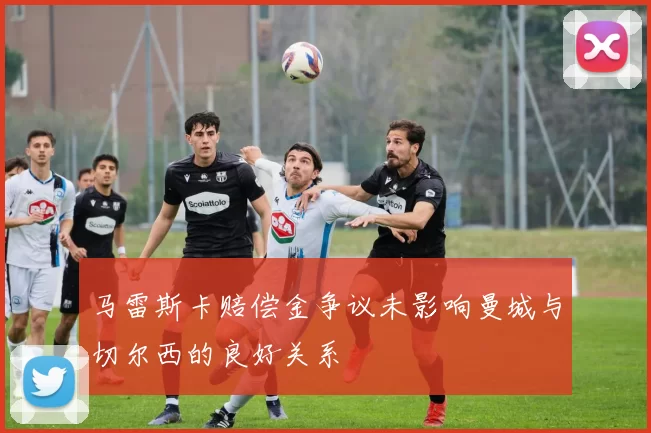 马雷斯卡赔偿金争议未影响曼城与切尔西的良好关系