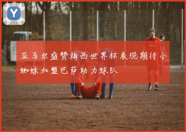 亚马尔盛赞梅西世界杯表现期待小蜘蛛加盟巴萨助力球队