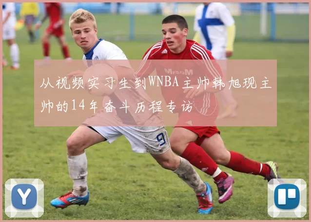 从视频实习生到WNBA主帅韩旭现主帅的14年奋斗历程专访