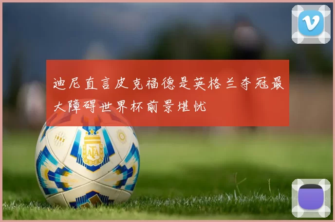 迪尼直言皮克福德是英格兰夺冠最大障碍世界杯前景堪忧