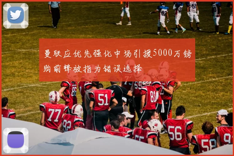 曼联应优先强化中场引援5000万镑购前锋被指为错误选择