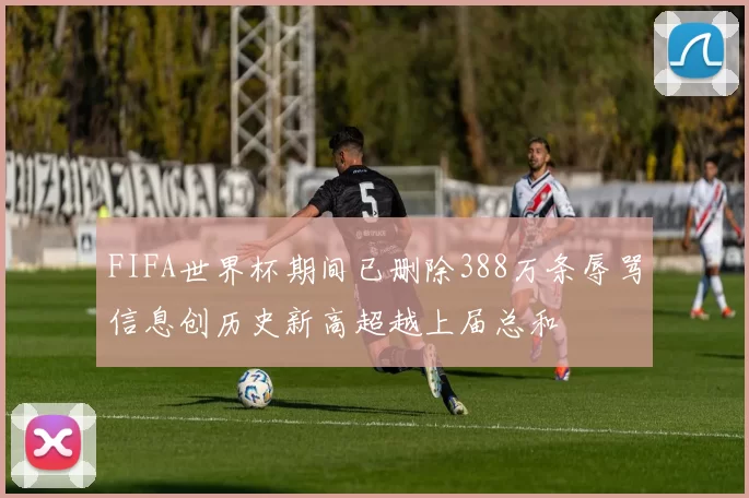 FIFA世界杯期间已删除388万条辱骂信息创历史新高超越上届总和