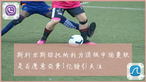 斯科尔斯称托纳利为顶级中场曼联是否愿意花费1亿镑引关注