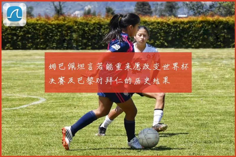 姆巴佩坦言若能重来愿改变世界杯决赛及巴黎对拜仁的历史结果