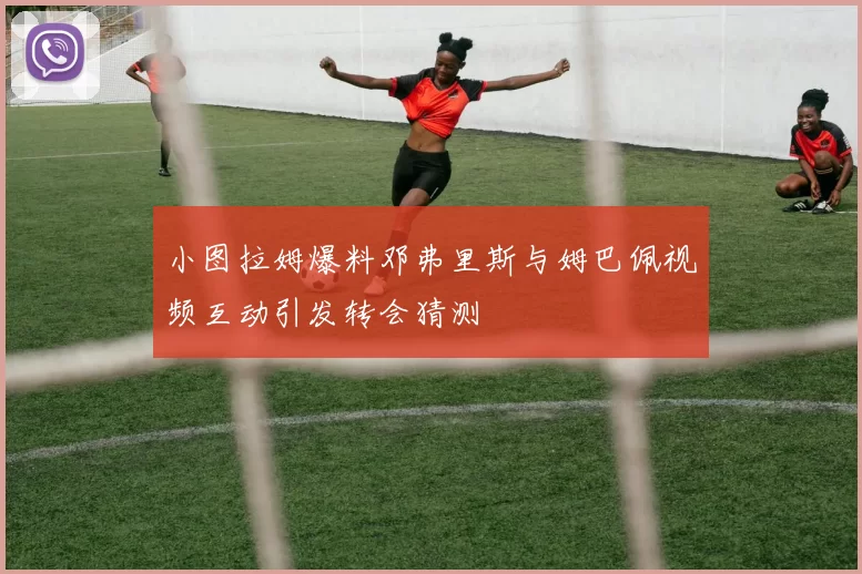 小图拉姆爆料邓弗里斯与姆巴佩视频互动引发转会猜测